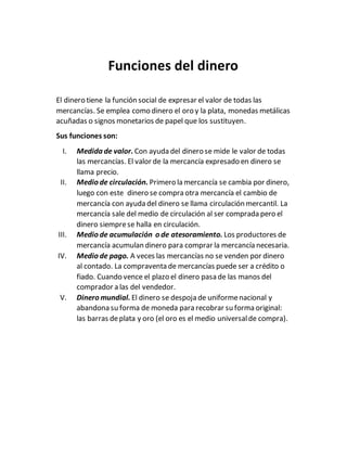 Funciones del dinero
El dinero tiene la función social de expresar el valor de todas las
mercancías. Se emplea como dinero el oro y la plata, monedas metálicas
acuñadas o signos monetarios de papel que los sustituyen.
Sus funciones son:
I. Medida de valor. Con ayuda del dinero se mide le valor de todas
las mercancías. El valor de la mercancía expresado en dinero se
llama precio.
II. Medio de circulación. Primero la mercancía se cambia por dinero,
luego con este dinero se compra otra mercancía el cambio de
mercancía con ayuda del dinero se llama circulación mercantil. La
mercancía sale del medio de circulación al ser comprada pero el
dinero siemprese halla en circulación.
III. Medio de acumulación o de atesoramiento. Los productores de
mercancía acumulan dinero para comprar la mercancía necesaria.
IV. Medio de pago. A veces las mercancías no se venden por dinero
al contado. La compraventa de mercancías puede ser a crédito o
fiado. Cuando vence el plazo el dinero pasa de las manos del
comprador a las del vendedor.
V. Dinero mundial. El dinero se despoja de uniformenacional y
abandona su forma de moneda para recobrar su forma original:
las barras deplata y oro (el oro es el medio universalde compra).