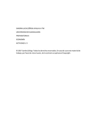 SANDRA LUCIA ZÚÑIGA AYALA 6-A TM
UNIVERSIDADDE GUADALAJARA
PREPARATORIA 4
ECONOMÍA
ACTIVIDAD1. 9
© 2017 SandraZúñiga.Todoslosderechosreservados.Encasode usareste material de
trabajo,por favorde citaral autor, de locontrario se aplicarael Copyright.