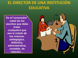 EL DIRECTOR DE UNA INSTITUCIÒN
           EDUCATIVA

Es el“conocedor”
   cabal de los
asuntos que debe
      tratar,
 cualquiera que
 sea la índole de
  los mismos:
  pedagógica,
    didáctica,
 administrativa,
  contable, de
    relación…
 
