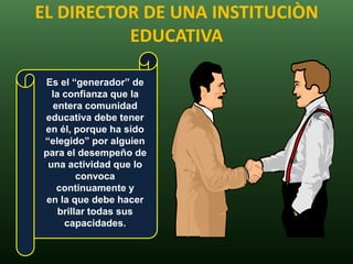 EL DIRECTOR DE UNA INSTITUCIÒN
          EDUCATIVA

Es el “generador” de
  la confianza que la
  entera comunidad
educativa debe tener
en él, porque ha sido
“elegido” por alguien
para el desempeño de
 una actividad que lo
         convoca
   continuamente y
en la que debe hacer
    brillar todas sus
     capacidades.
 