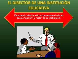 EL DIRECTOR DE UNA INSTITUCIÒN
          EDUCATIVA
   Es el que lo abarca todo, el que está en todo; el
     que es “patrón” y “sota” de su institución.
 