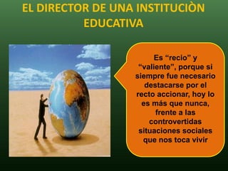 EL DIRECTOR DE UNA INSTITUCIÒN
          EDUCATIVA

                        Es “recio” y
                   “valiente”, porque si
                  siempre fue necesario
                     destacarse por el
                  recto accionar, hoy lo
                    es más que nunca,
                        frente a las
                      controvertidas
                   situaciones sociales
                    que nos toca vivir
 
