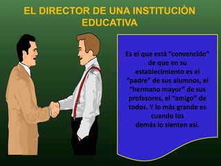 EL DIRECTOR DE UNA INSTITUCIÒN
          EDUCATIVA


                 Es el que está “convencido”
                         de que en su
                    establecimiento es el
                 “padre” de sus alumnos, el
                  “hermano mayor” de sus
                  profesores, el “amigo” de
                  todos. Y lo más grande es
                          cuando los
                    demás lo sienten así.
 