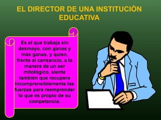 EL DIRECTOR DE UNA INSTITUCIÒN
          EDUCATIVA


   Es el que trabaja sin
  desmayo, con ganas y
   más ganas, y quien,
 frente al cansancio, a la
     manera de un ser
     mitológico, siente
  también que recupera
incomprensiblemente las
fuerzas para reemprender
  lo que es propio de su
       competencia.
 