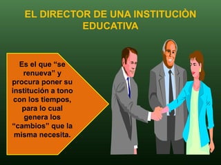 EL DIRECTOR DE UNA INSTITUCIÒN
             EDUCATIVA


  Es el que “se
   renueva” y
procura poner su
institución a tono
 con los tiempos,
   para lo cual
    genera los
“cambios” que la
 misma necesita.
 