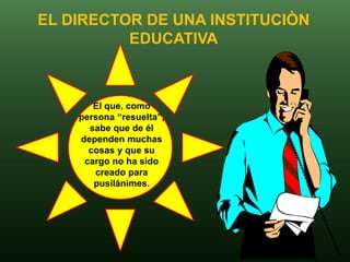 EL DIRECTOR DE UNA INSTITUCIÒN
          EDUCATIVA



       El que, como
    persona “resuelta”,
      sabe que de él
    dependen muchas
      cosas y que su
     cargo no ha sido
       creado para
       pusilánimes.
 