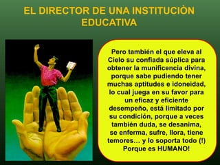 EL DIRECTOR DE UNA INSTITUCIÒN
          EDUCATIVA

                Pero también el que eleva al
              Cielo su confiada súplica para
              obtener la munificencia divina,
                porque sabe pudiendo tener
              muchas aptitudes e idoneidad,
               lo cual juega en su favor para
                    un eficaz y eficiente
               desempeño, está limitado por
               su condición, porque a veces
                también duda, se desanima,
               se enferma, sufre, llora, tiene
              temores… y lo soporta todo (!)
                    Porque es HUMANO!
 