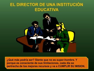 EL DIRECTOR DE UNA INSTITUCIÒN
            EDUCATIVA




¿Qué más podría ser? Siente que no es super-hombre. Y
porque es consciente de sus limitaciones, cada día se
pertrecha de los mejores recursos y va a CUMPLIR SU MISION.
 