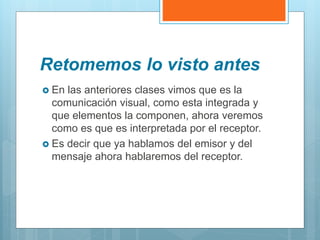 Retomemos lo visto antes
 En las anteriores clases vimos que es la
comunicación visual, como esta integrada y
que elementos la componen, ahora veremos
como es que es interpretada por el receptor.
 Es decir que ya hablamos del emisor y del
mensaje ahora hablaremos del receptor.
 