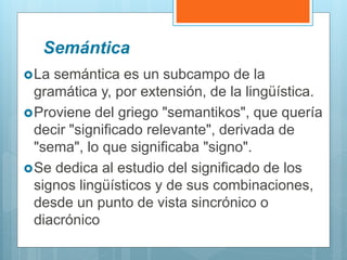 Semántica
La semántica es un subcampo de la
gramática y, por extensión, de la lingüística.
Proviene del griego "semantikos", que quería
decir "significado relevante", derivada de
"sema", lo que significaba "signo".
Se dedica al estudio del significado de los
signos lingüísticos y de sus combinaciones,
desde un punto de vista sincrónico o
diacrónico
 