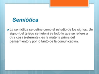 Semiótica
 La semiótica se define como el estudio de los signos. Un
signo (del griego semeîon) es todo lo que se refiere a
otra cosa (referente), es la materia prima del
pensamiento y por lo tanto de la comunicación.
 