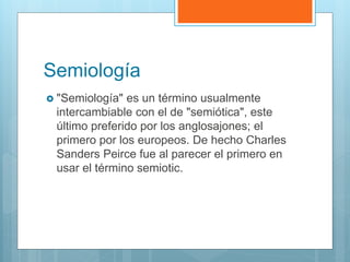 Semiología
 "Semiología" es un término usualmente
intercambiable con el de "semiótica", este
último preferido por los anglosajones; el
primero por los europeos. De hecho Charles
Sanders Peirce fue al parecer el primero en
usar el término semiotic.
 
