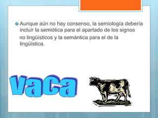  Aunque aún no hay consenso, la semiología debería
incluir la semiótica para el apartado de los signos
no lingüísticos y la semántica para el de la
lingüística.
 