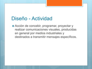 Diseño - Actividad
 Acción de concebir, programar, proyectar y
realizar comunicaciones visuales, producidas
en general por medios industriales y
destinados a transmitir mensajes específicos.
 