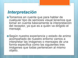 Interpretación
Tomemos en cuenta que para hablar de
cualquier tipo de semiosis visual tenemos que
tomar en cuenta básicamente la interpretación
del receptor, ya que es a quién va dirigido el
mensaje.
Según nuestra experiencia y estado de animo
acompañado de nuestro entorno vamos a
interpretar las imágenes o mensajes de una
forma especifica como las siguientes tres
imágenes que todas pertenecen al mismo
objeto.
 