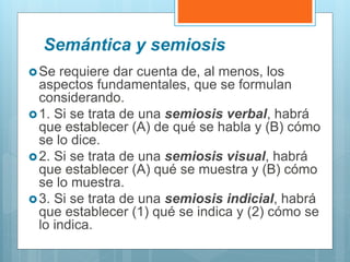 Semántica y semiosis
Se requiere dar cuenta de, al menos, los
aspectos fundamentales, que se formulan
considerando.
1. Si se trata de una semiosis verbal, habrá
que establecer (A) de qué se habla y (B) cómo
se lo dice.
2. Si se trata de una semiosis visual, habrá
que establecer (A) qué se muestra y (B) cómo
se lo muestra.
3. Si se trata de una semiosis indicial, habrá
que establecer (1) qué se indica y (2) cómo se
lo indica.
 