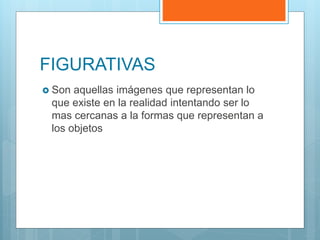 FIGURATIVAS
 Son aquellas imágenes que representan lo
que existe en la realidad intentando ser lo
mas cercanas a la formas que representan a
los objetos
 