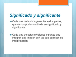 Significado y significante
 Cada una de las imágenes tiene dos partes,
que vemos podemos dividir en significado y
significante.
 Cada una de estas divisiones o partes que
integran a la imagen son las que permiten su
interpretación.
 