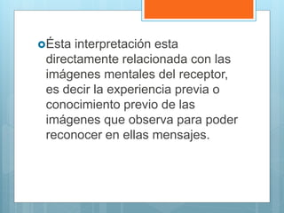 Ésta interpretación esta
directamente relacionada con las
imágenes mentales del receptor,
es decir la experiencia previa o
conocimiento previo de las
imágenes que observa para poder
reconocer en ellas mensajes.
 