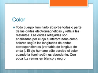 Color
 Todo cuerpo iluminado absorbe todas o parte
de las ondas electromagnéticas y refleja las
restantes. Las ondas reflejadas son
analizadas por el ojo e interpretadas cómo
colores según las longitudes de ondas
correspondientes (ver tabla de longitud de
onda ). El ojo humano sólo percibe el color
cuando la iluminación es abundante. Con
poca luz vemos en blanco y negro
 