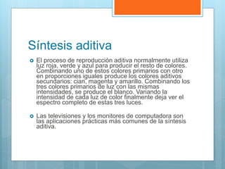 Síntesis aditiva
 El proceso de reproducción aditiva normalmente utiliza
luz roja, verde y azul para producir el resto de colores.
Combinando uno de estos colores primarios con otro
en proporciones iguales produce los colores aditivos
secundarios: cian, magenta y amarillo. Combinando los
tres colores primarios de luz con las mismas
intensidades, se produce el blanco. Variando la
intensidad de cada luz de color finalmente deja ver el
espectro completo de estas tres luces.
 Las televisiones y los monitores de computadora son
las aplicaciones prácticas más comunes de la síntesis
aditiva.
 