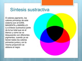Síntesis sustractiva
O colores pigmento, los
colores primarios de este
sistema son el CIAN,
MAGENTA y AMARILLO.
La síntesis sustractiva parte
de la luz total que es el
blanco y como se va
bloqueando con diferentes
pigmentos, cuando ya se
tienen todos los colores
primarios juntos y en la
misma proporción se
obtiene el negro
 