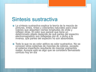 Sintesis sustractiva
 La síntesis sustractiva explica la teoría de la mezcla de
pinturas, tintes, tintas y colorantes naturales para crear
colores que absorben ciertas longitudes de onda y
reflejan otras. El color que parece que tiene un
determinado objeto depende de qué partes del espectro
electromagnético son reflejadas por él, o dicho a la
inversa, qué partes del espectro no son absorbidas.
 Todo lo que no es color aditivo es color sustractivo. No se
conocen otros sistemas de mezclas de colores, excepto
el sistema imperfecto resultante de mezclar pigmentos
reales. Aunque esto es algo que se considera demasiado
confuso hoy en día
 