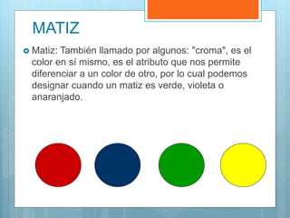  Matiz: También llamado por algunos: "croma", es el
color en sí mismo, es el atributo que nos permite
diferenciar a un color de otro, por lo cual podemos
designar cuando un matiz es verde, violeta o
anaranjado.
MATIZ
 