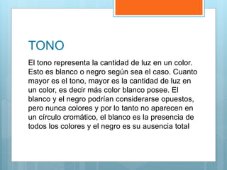 TONO
El tono representa la cantidad de luz en un color.
Esto es blanco o negro según sea el caso. Cuanto
mayor es el tono, mayor es la cantidad de luz en
un color, es decir más color blanco posee. El
blanco y el negro podrían considerarse opuestos,
pero nunca colores y por lo tanto no aparecen en
un círculo cromático, el blanco es la presencia de
todos los colores y el negro es su ausencia total
 
