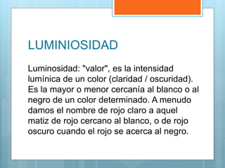 LUMINIOSIDAD
Luminosidad: "valor", es la intensidad
lumínica de un color (claridad / oscuridad).
Es la mayor o menor cercanía al blanco o al
negro de un color determinado. A menudo
damos el nombre de rojo claro a aquel
matiz de rojo cercano al blanco, o de rojo
oscuro cuando el rojo se acerca al negro.
 