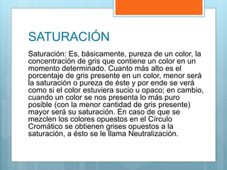 SATURACIÓN
Saturación: Es, básicamente, pureza de un color, la
concentración de gris que contiene un color en un
momento determinado. Cuanto más alto es el
porcentaje de gris presente en un color, menor será
la saturación o pureza de éste y por ende se verá
como si el color estuviera sucio u opaco; en cambio,
cuando un color se nos presenta lo más puro
posible (con la menor cantidad de gris presente)
mayor será su saturación. En caso de que se
mezclen los colores opuestos en el Círculo
Cromático se obtienen grises opuestos a la
saturación, a ésto se le llama Neutralización.
 