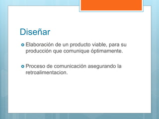 Diseñar
 Elaboración de un producto viable, para su
producción que comunique óptimamente.
 Proceso de comunicación asegurando la
retroalimentacion.
 