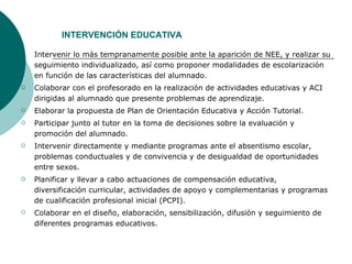 INTERVENCIÓN EDUCATIVA Intervenir lo más tempranamente posible ante la aparición de NEE, y realizar su seguimiento individualizado, así como proponer modalidades de escolarización en función de las características del alumnado. Colaborar con el profesorado en la realización de actividades educativas y ACI dirigidas al alumnado que presente problemas de aprendizaje. Elaborar la propuesta de Plan de Orientación Educativa y Acción Tutorial. Participar junto al tutor en la toma de decisiones sobre la evaluación y promoción del alumnado. Intervenir directamente y mediante programas ante el absentismo escolar, problemas conductuales y de convivencia y de desigualdad de oportunidades entre sexos. Planificar y llevar a cabo actuaciones de compensación educativa, diversificación curricular, actividades de apoyo y complementarias y programas de cualificación profesional inicial (PCPI). Colaborar en el diseño, elaboración, sensibilización, difusión y seguimiento de diferentes programas educativos. 