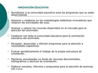 Sensibilizar a la comunidad educativa ante los programas que se están desarrollando  Asesorar y colaborar en las metodologías didácticas innovadoras que mejoren las actividades del aula. Analizar y valorar los recursos disponibles en el mercado para la atención del alumnado.  Colaborar con toda la comunidad educativa para la orientación educativa del alumnado.  Recopilar, desarrollar y difundir programas para la atención a necesidades específicas. Evaluar periódicamente el trabajo de la propia estructura de orientación.  Mantener actualizados un fondo de recursos documentales, bibliográficos y técnicos de orientación.   Elaborar estudios, informes y propuestas para la atención de alumnos con n.e.e. INNOVACIÓN EDUCATIVA 