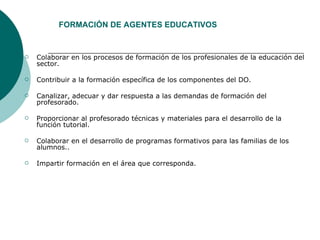 Colaborar en los procesos de formación de los profesionales de la educación del sector.  Contribuir a la formación específica de los componentes del DO. Canalizar, adecuar y dar respuesta a las demandas de formación del profesorado.  Proporcionar al profesorado técnicas y materiales para el desarrollo de la función tutorial.  Colaborar en el desarrollo de programas formativos para las familias de los alumnos.. Impartir formación en el área que corresponda.  FORMACIÓN DE AGENTES EDUCATIVOS 