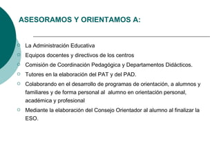 La Administración Educativa Equipos docentes y directivos de los centros Comisión de Coordinación Pedagógica y Departamentos Didácticos.  Tutores en la elaboración del PAT y del PAD.  Colaborando en el desarrollo de programas de orientación, a alumnos y familiares y de forma personal al  alumno en orientación personal, académica y profesional Mediante la elaboración del Consejo Orientador al alumno al finalizar la ESO. ASESORAMOS Y ORIENTAMOS A: 