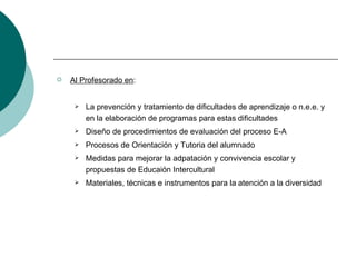 Al Profesorado en : La prevención y tratamiento de dificultades de aprendizaje o n.e.e. y en la elaboración de programas para estas dificultades Diseño de procedimientos de evaluación del proceso E-A Procesos de Orientación y Tutoria del alumnado Medidas para mejorar la adpatación y convivencia escolar y propuestas de Educaión Intercultural Materiales, técnicas e instrumentos para la atención a la diversidad 