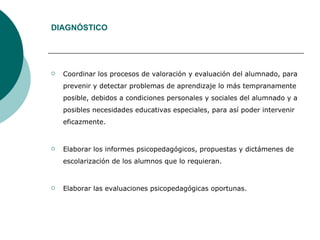 DIAGNÓSTICO Coordinar los procesos de valoración y evaluación del alumnado, para prevenir y detectar problemas de aprendizaje lo más tempranamente posible, debidos a condiciones personales y sociales del alumnado y a posibles necesidades educativas especiales, para así poder intervenir eficazmente. Elaborar los informes psicopedagógicos, propuestas y dictámenes de escolarización de los alumnos que lo requieran. Elaborar las evaluaciones psicopedagógicas oportunas. 