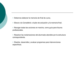 Debemos elaborar la memoria de final de curso. Elevar a la Consellería  el plan de actuación y la memoria final. Recoger todas las acciones en marcha, como guía para futuros profesionales. Resolver las reclamaciones del alumnado atendido por la estructura correspondiente. Diseñar, desarrollar y evaluar programas para intervenciones específicas. 