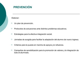 PREVENCIÓN Elaborar: Un plan de prevención. Protocolos de actuaciones ante distintos problemas educativos. Estrategias para la efectiva integración social. Jornadas de acogida para facilitar la adaptación del alumno de nuevo ingreso. Criterios para la puesta en marcha de apoyos y/o refuerzos. Campañas de sensibilización para la promoción de valores y la integración de todo el alumnado.  