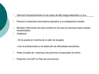 Intervenir tempranamente en los casos de alto riesgo detectado o n.e.e. Prevenir el abandono del sistema educativo y la inadaptación escolar. Recabar información de otros centros en los que los alumnos hayan estado escolarizados. Colaborar: - En la puesta en marcha de un plan de acogida. - Con el profesorados en la detección de dificultades educativas.  Pasar pruebas de  sreening a los alumnos incorporados al centro. Proponer a la CCP un Plan de convivencia.  