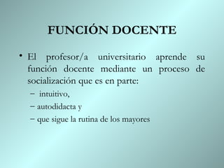 FUNCIÓN DOCENTE El profesor/a universitario aprende su función docente mediante un proceso de socialización que es en parte: intuitivo,  autodidacta y  que sigue la rutina de los mayores 