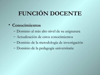 FUNCIÓN DOCENTE Conocimientos Dominio al más alto nivel de su asignatura Actualización de estos conocimientos Dominio de la metodología de investigación Dominio de la pedagogía universitaria 