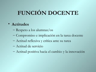 FUNCIÓN DOCENTE Actitudes Respeto a los alumnas/os Compromiso e implicación en la tarea docente Actitud reflexiva y crítica ante su tarea Actitud de servicio Actitud positiva hacia el cambio y la innovación 