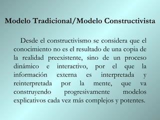 Modelo Tradicional/Modelo Constructivista Desde el constructivismo se considera que el conocimiento no es el resultado de una copia de la realidad preexistente, sino de un proceso dinámico e interactivo, por el que la información externa es interpretada y reinterpretada por la mente, que va construyendo progresivamente modelos explicativos cada vez más complejos y potentes. 