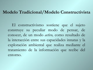 Modelo Tradicional/Modelo Constructivista El constructivismo sostiene que el sujeto construye su peculiar modo de pensar, de conocer, de un modo  activo,  como resultado de la interacción entre sus capacidades innatas y la exploración ambiental que realiza mediante el tratamiento de la información que recibe del entorno. 