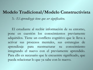 Modelo Tradicional/Modelo Constructivista 3.-  El aprendizaje tiene que ser significativo.  El estudiante al recibir información de su entorno, pone en cuestión los conocimientos previamente adquiridos. Tiene un conflicto cognitivo que le lleva a activar sus procesos mentales, sus estrategias de aprendizaje para reestructurar su conocimiento integrando el nuevo con el previamente aprendido. Para ello es necesario que le encuentre significado, que pueda relacionar lo que ya sabe con lo nuevo. 