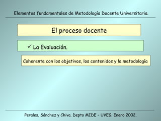 El proceso docente Coherente con los objetivos, los contenidos y la metodología La Evaluación. Perales, Sánchez y Chiva. Depto MIDE – UVEG. Enero 2002. Elementos fundamentales de Metodología Docente Universitaria. 