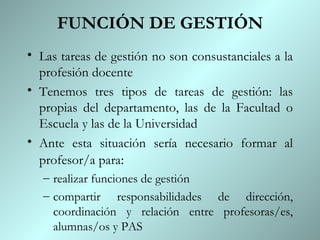 FUNCIÓN DE GESTIÓN Las tareas de gestión no son consustanciales a la profesión docente Tenemos tres tipos de tareas de gestión: las propias del departamento, las de la Facultad o Escuela y las de la Universidad Ante esta situación sería necesario formar al profesor/a para : realizar funciones de gestión compartir responsabilidades de dirección, coordinación y relación entre profesoras/es, alumnas/os y PAS 