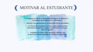MOTIVAR AL ESTUDIANTE
• Despertar el interés de los estudiantes hacia los objetivos y
contenidos de la asignatura, y mantenerlo.
• - Motivar a los estudiantes en el desarrollo de las actividades.
• - En el caso de estudiantes on-line, resulta especialmente
importante proporcionar apoyo y motivación continuada,
pero sin agobiar.
• - Establecer un buen clima relacional, afectivo, que
proporcione niveles elevados de confianza y seguridad.
 